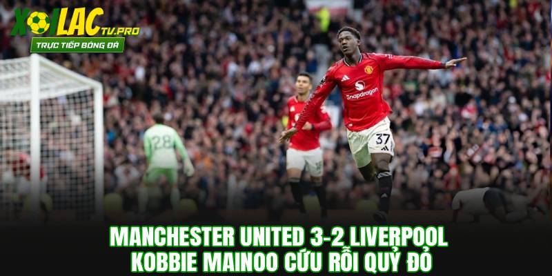 Manchester United 3-2 Liverpool: Kobbie Mainoo Cứu Rỗi Quỷ Đỏ